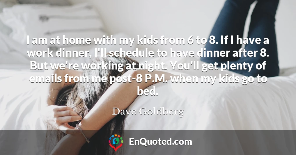 I am at home with my kids from 6 to 8. If I have a work dinner, I'll schedule to have dinner after 8. But we're working at night. You'll get plenty of emails from me post-8 P.M. when my kids go to bed.