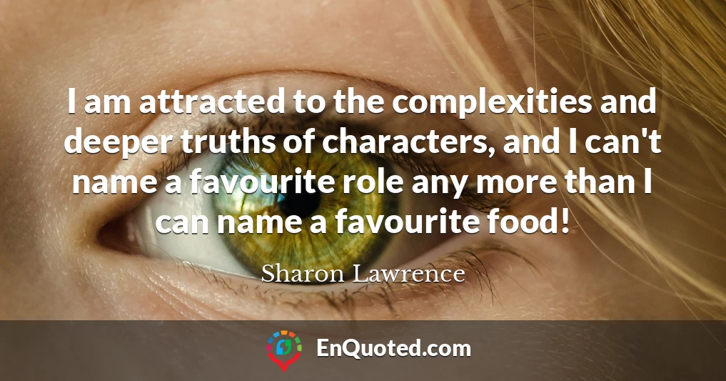I am attracted to the complexities and deeper truths of characters, and I can't name a favourite role any more than I can name a favourite food!