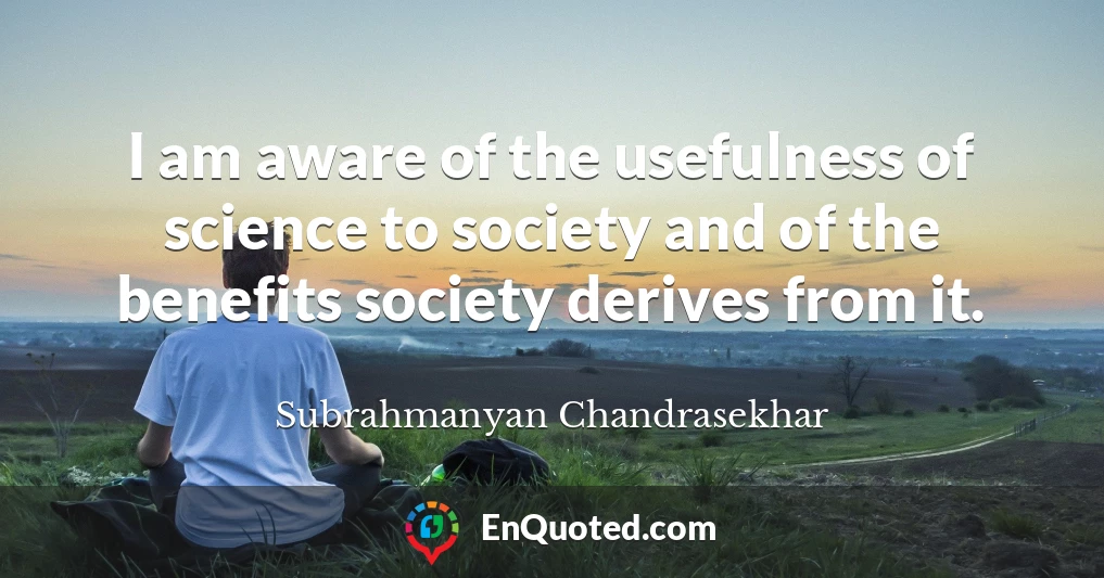 I am aware of the usefulness of science to society and of the benefits society derives from it.