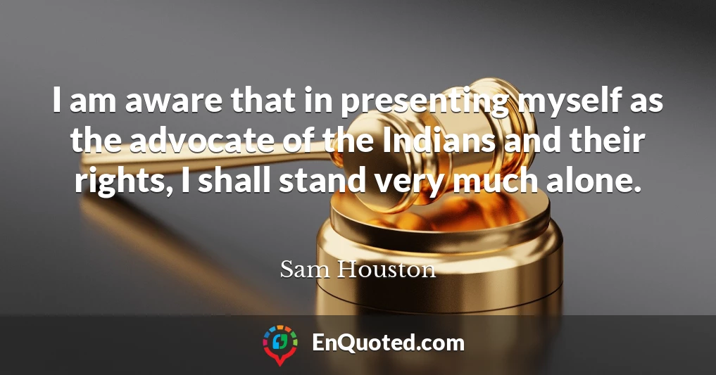 I am aware that in presenting myself as the advocate of the Indians and their rights, I shall stand very much alone.