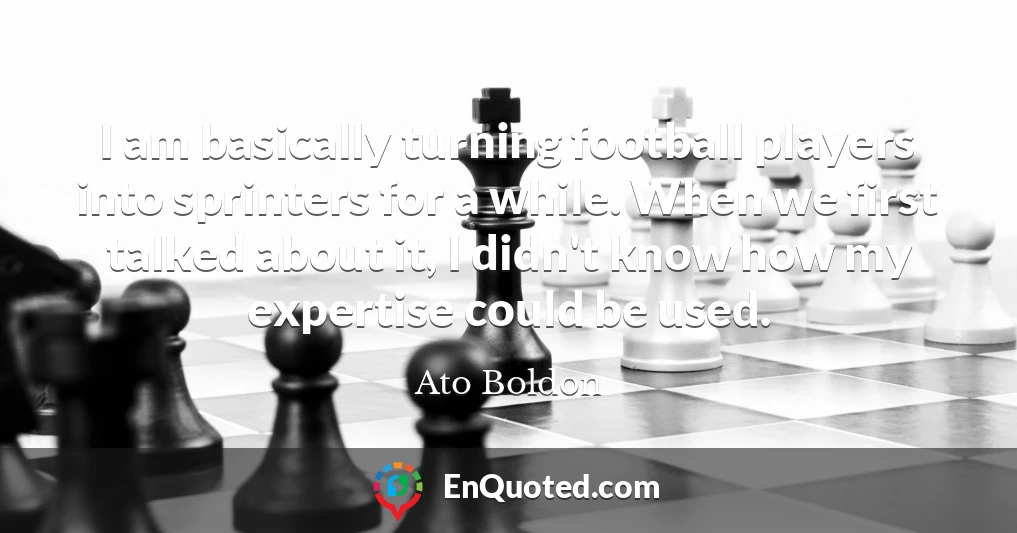 I am basically turning football players into sprinters for a while. When we first talked about it, I didn't know how my expertise could be used.