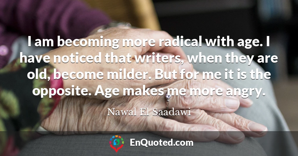 I am becoming more radical with age. I have noticed that writers, when they are old, become milder. But for me it is the opposite. Age makes me more angry.