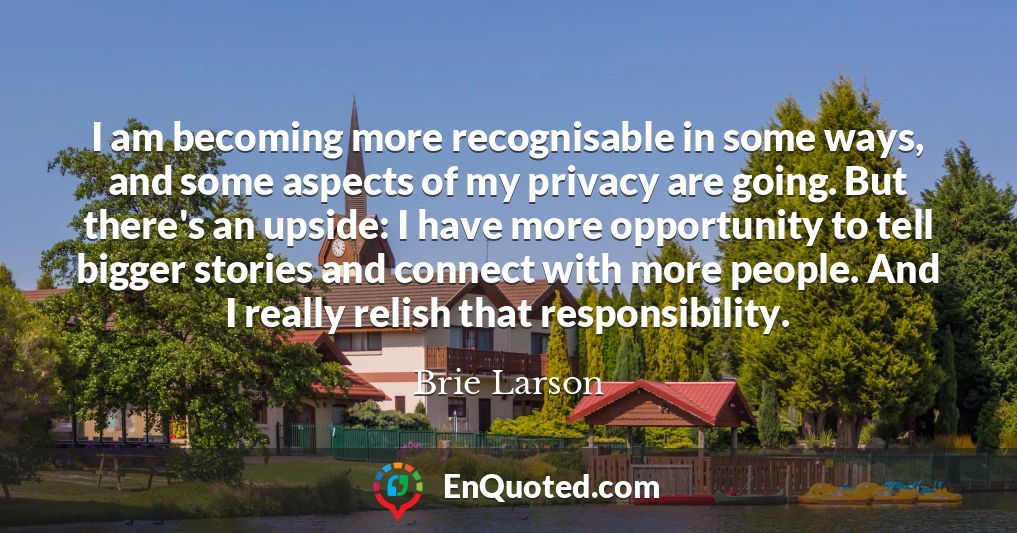 I am becoming more recognisable in some ways, and some aspects of my privacy are going. But there's an upside: I have more opportunity to tell bigger stories and connect with more people. And I really relish that responsibility.