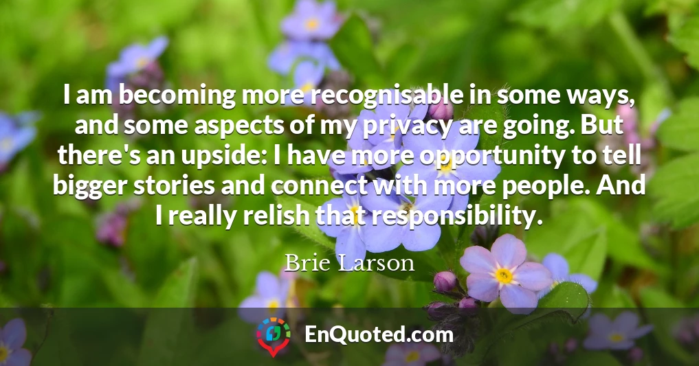 I am becoming more recognisable in some ways, and some aspects of my privacy are going. But there's an upside: I have more opportunity to tell bigger stories and connect with more people. And I really relish that responsibility.