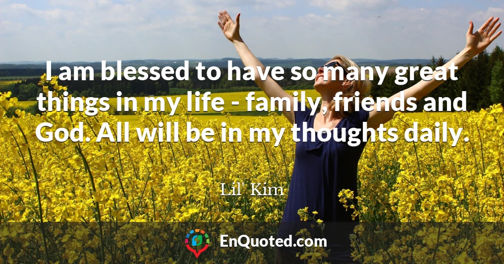 I am blessed to have so many great things in my life - family, friends and God. All will be in my thoughts daily.