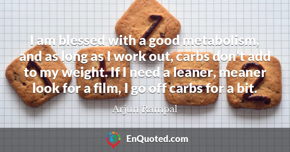 I am blessed with a good metabolism, and as long as I work out, carbs don't add to my weight. If I need a leaner, meaner look for a film, I go off carbs for a bit.