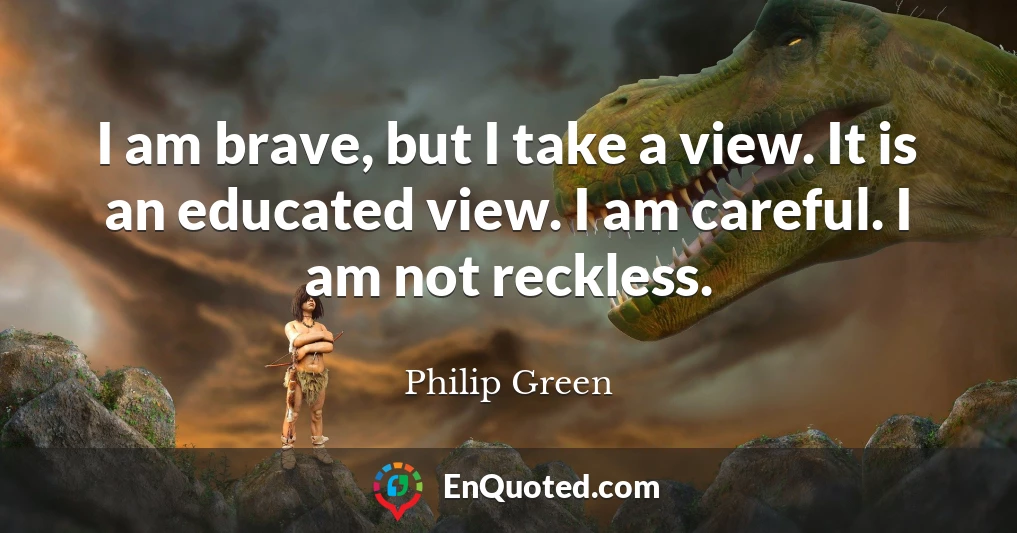 I am brave, but I take a view. It is an educated view. I am careful. I am not reckless.