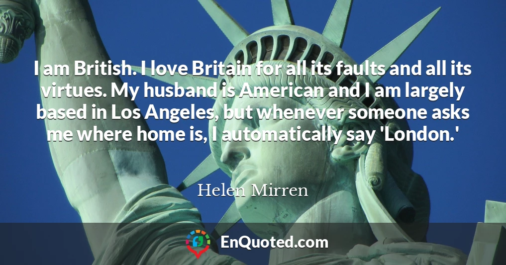 I am British. I love Britain for all its faults and all its virtues. My husband is American and I am largely based in Los Angeles, but whenever someone asks me where home is, I automatically say 'London.'