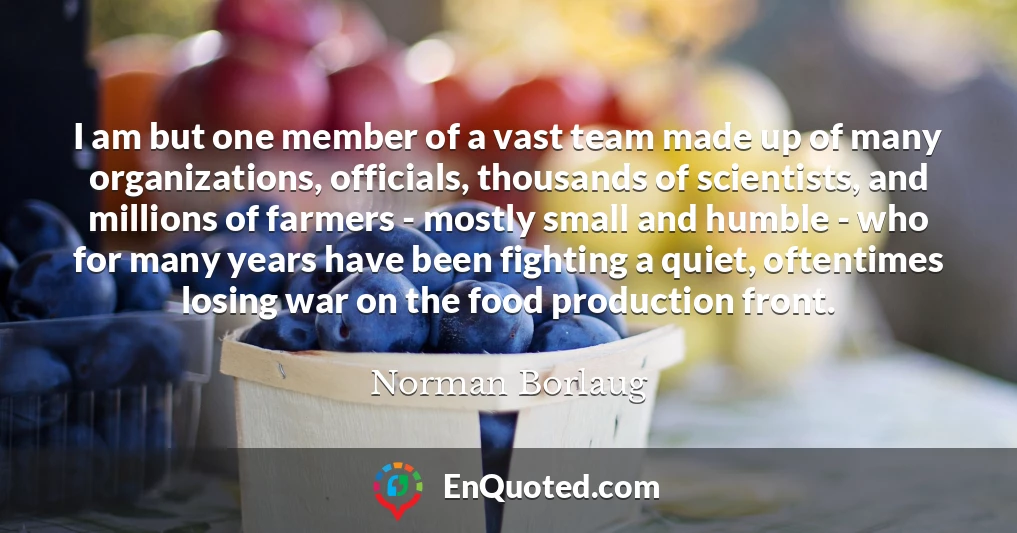 I am but one member of a vast team made up of many organizations, officials, thousands of scientists, and millions of farmers - mostly small and humble - who for many years have been fighting a quiet, oftentimes losing war on the food production front.