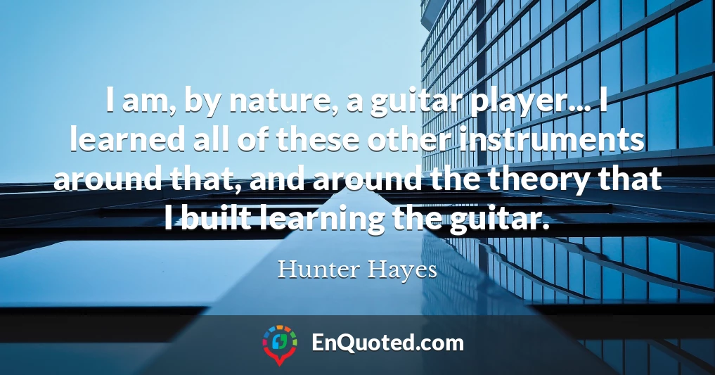 I am, by nature, a guitar player... I learned all of these other instruments around that, and around the theory that I built learning the guitar.