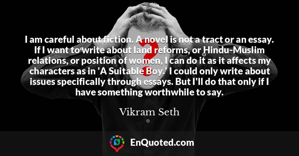 I am careful about fiction. A novel is not a tract or an essay. If I want to write about land reforms, or Hindu-Muslim relations, or position of women, I can do it as it affects my characters as in 'A Suitable Boy.' I could only write about issues specifically through essays. But I'll do that only if I have something worthwhile to say.