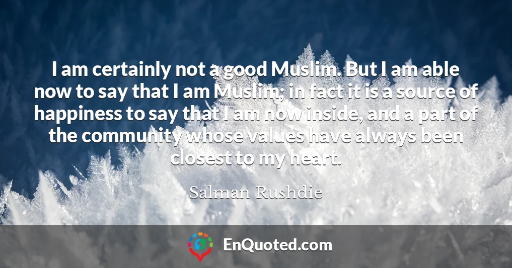 I am certainly not a good Muslim. But I am able now to say that I am Muslim; in fact it is a source of happiness to say that I am now inside, and a part of the community whose values have always been closest to my heart.