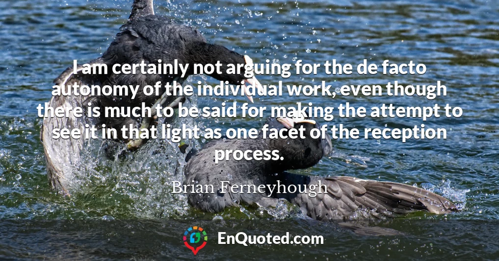 I am certainly not arguing for the de facto autonomy of the individual work, even though there is much to be said for making the attempt to see it in that light as one facet of the reception process.