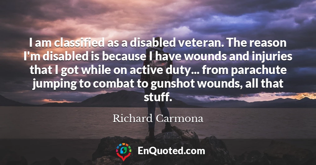 I am classified as a disabled veteran. The reason I'm disabled is because I have wounds and injuries that I got while on active duty... from parachute jumping to combat to gunshot wounds, all that stuff.