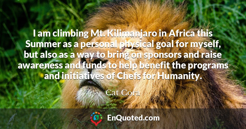 I am climbing Mt. Kilimanjaro in Africa this Summer as a personal physical goal for myself, but also as a way to bring on sponsors and raise awareness and funds to help benefit the programs and initiatives of Chefs for Humanity.