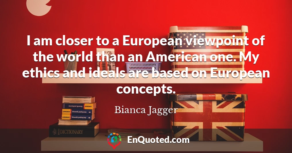 I am closer to a European viewpoint of the world than an American one. My ethics and ideals are based on European concepts.