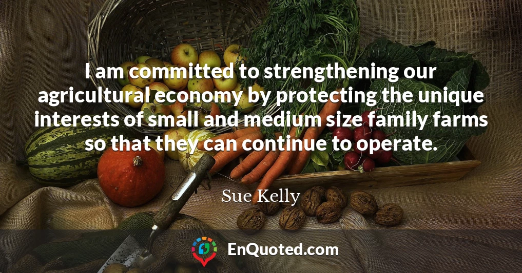I am committed to strengthening our agricultural economy by protecting the unique interests of small and medium size family farms so that they can continue to operate.
