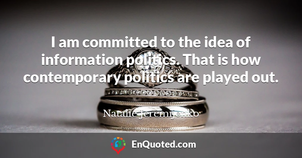 I am committed to the idea of information politics. That is how contemporary politics are played out.