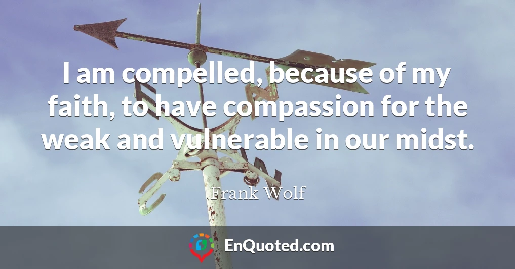 I am compelled, because of my faith, to have compassion for the weak and vulnerable in our midst.