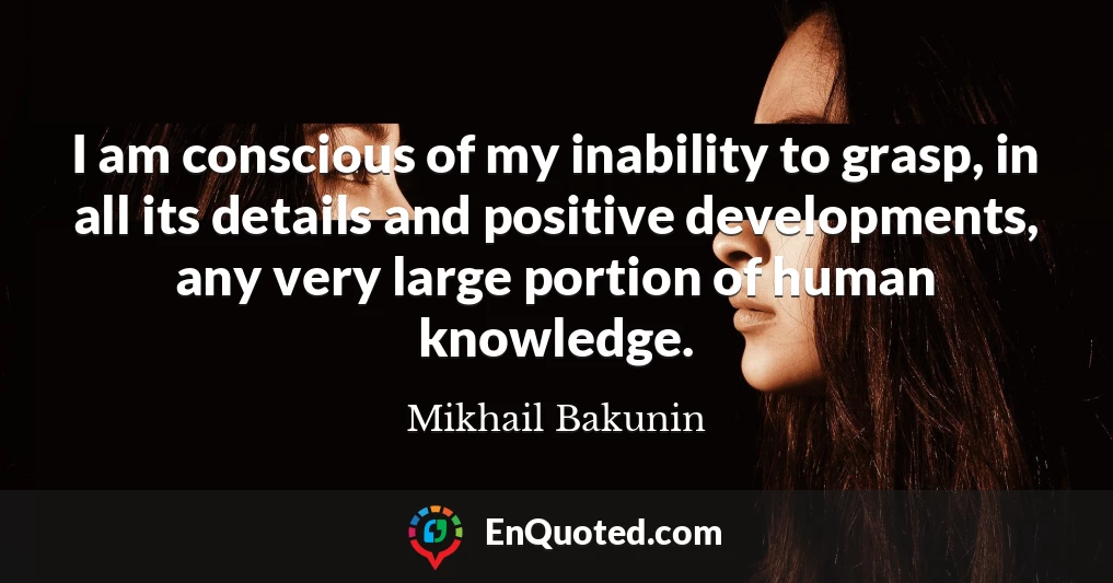 I am conscious of my inability to grasp, in all its details and positive developments, any very large portion of human knowledge.