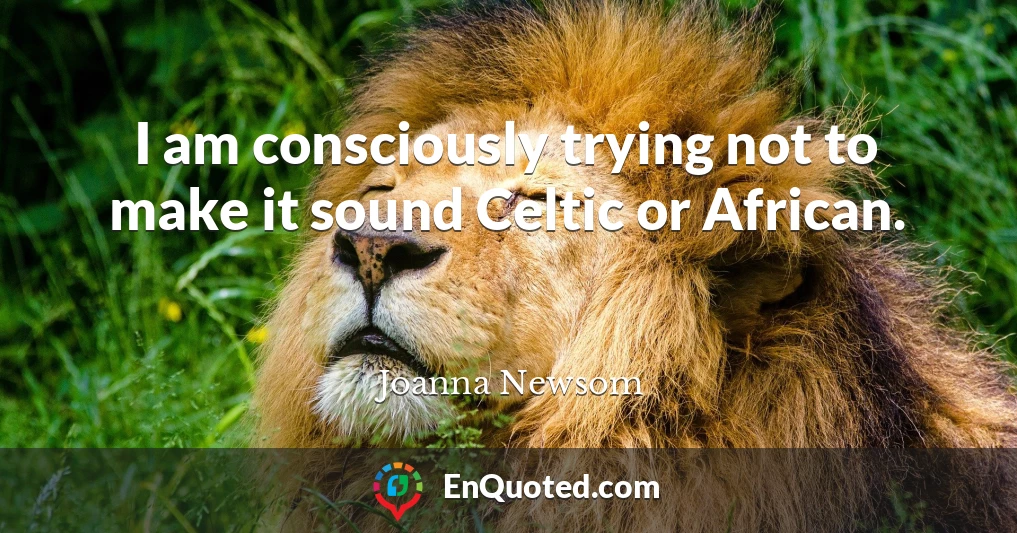 I am consciously trying not to make it sound Celtic or African.