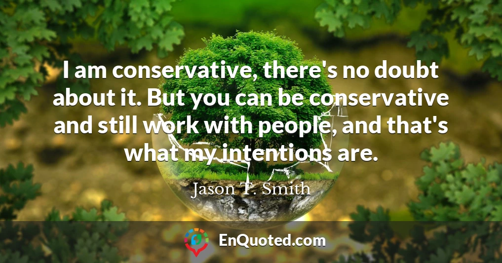 I am conservative, there's no doubt about it. But you can be conservative and still work with people, and that's what my intentions are.