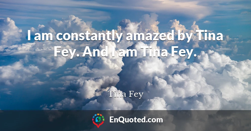 I am constantly amazed by Tina Fey. And I am Tina Fey.