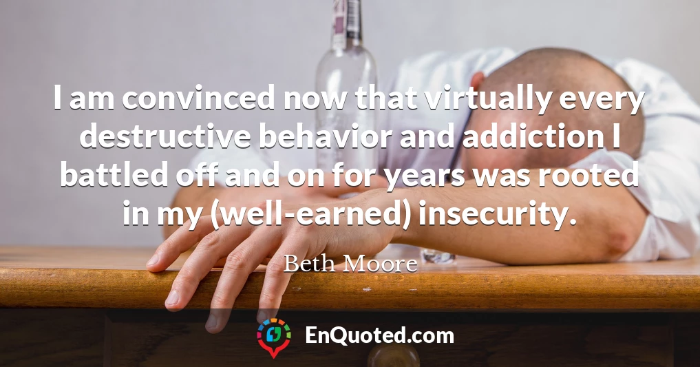 I am convinced now that virtually every destructive behavior and addiction I battled off and on for years was rooted in my (well-earned) insecurity.