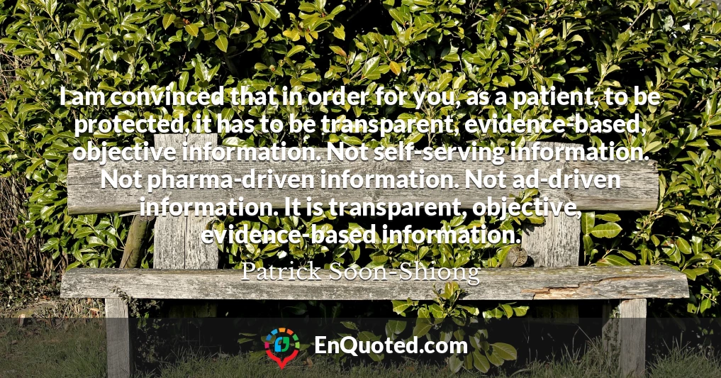 I am convinced that in order for you, as a patient, to be protected, it has to be transparent, evidence-based, objective information. Not self-serving information. Not pharma-driven information. Not ad-driven information. It is transparent, objective, evidence-based information.