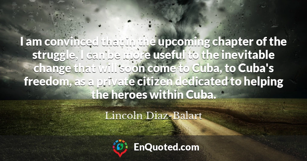 I am convinced that in the upcoming chapter of the struggle, I can be more useful to the inevitable change that will soon come to Cuba, to Cuba's freedom, as a private citizen dedicated to helping the heroes within Cuba.