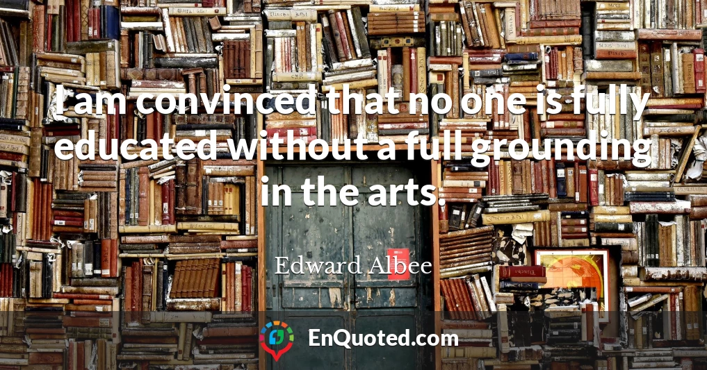 I am convinced that no one is fully educated without a full grounding in the arts.