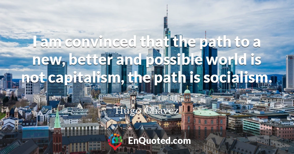 I am convinced that the path to a new, better and possible world is not capitalism, the path is socialism.