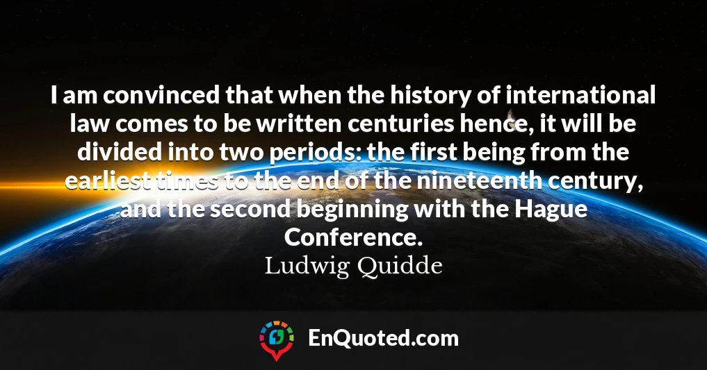 I am convinced that when the history of international law comes to be written centuries hence, it will be divided into two periods: the first being from the earliest times to the end of the nineteenth century, and the second beginning with the Hague Conference.