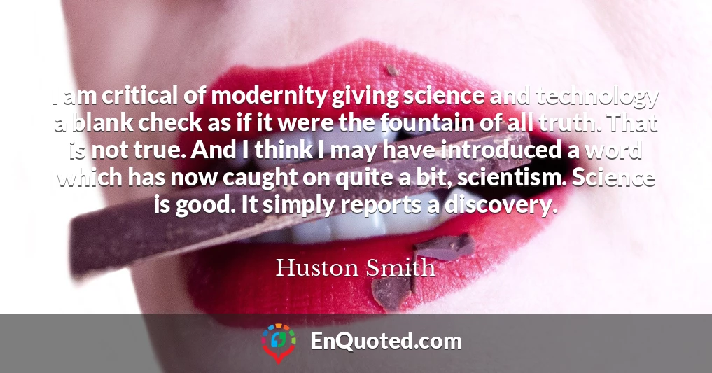 I am critical of modernity giving science and technology a blank check as if it were the fountain of all truth. That is not true. And I think I may have introduced a word which has now caught on quite a bit, scientism. Science is good. It simply reports a discovery.