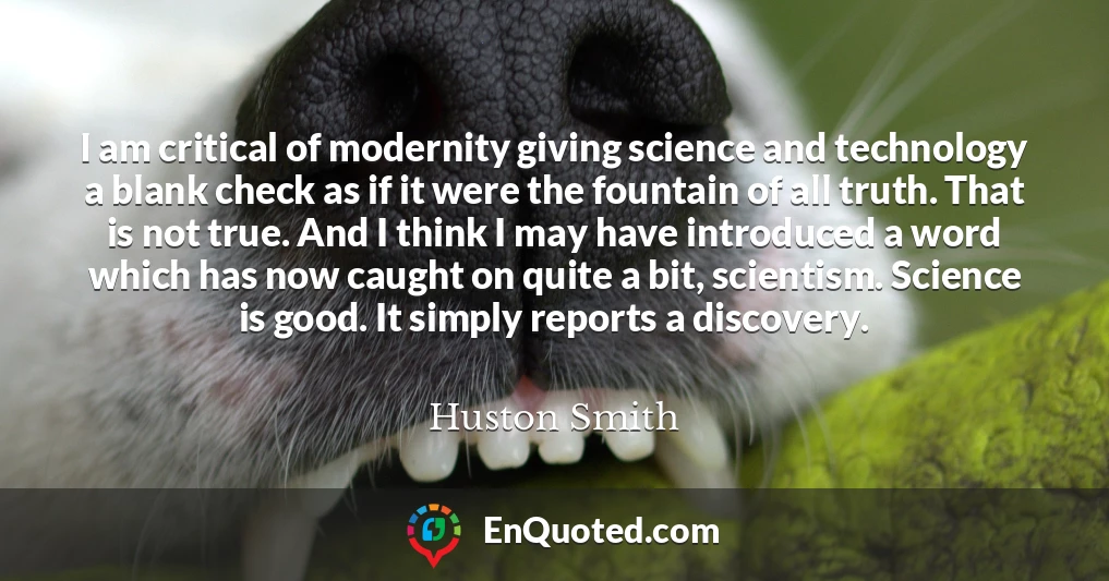 I am critical of modernity giving science and technology a blank check as if it were the fountain of all truth. That is not true. And I think I may have introduced a word which has now caught on quite a bit, scientism. Science is good. It simply reports a discovery.