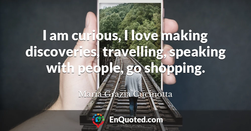 I am curious, I love making discoveries, travelling, speaking with people, go shopping.