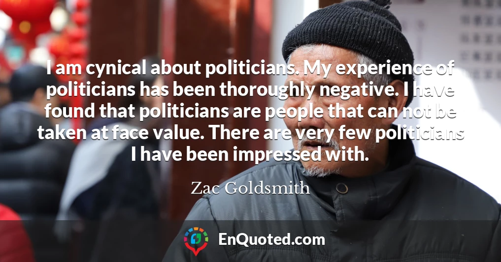 I am cynical about politicians. My experience of politicians has been thoroughly negative. I have found that politicians are people that can not be taken at face value. There are very few politicians I have been impressed with.