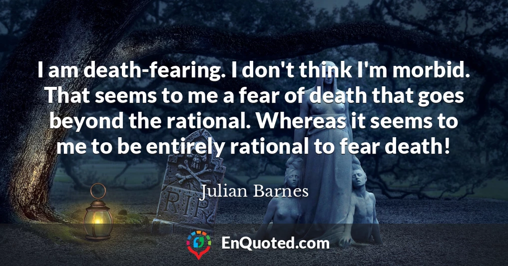 I am death-fearing. I don't think I'm morbid. That seems to me a fear of death that goes beyond the rational. Whereas it seems to me to be entirely rational to fear death!