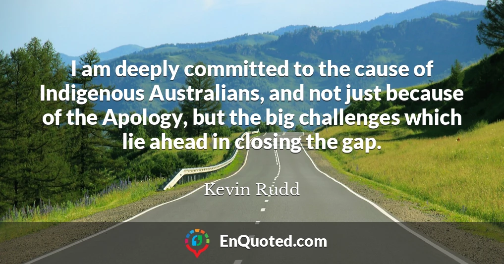 I am deeply committed to the cause of Indigenous Australians, and not just because of the Apology, but the big challenges which lie ahead in closing the gap.