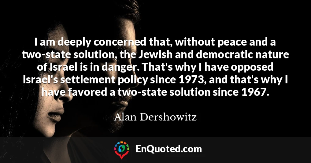 I am deeply concerned that, without peace and a two-state solution, the Jewish and democratic nature of Israel is in danger. That's why I have opposed Israel's settlement policy since 1973, and that's why I have favored a two-state solution since 1967.