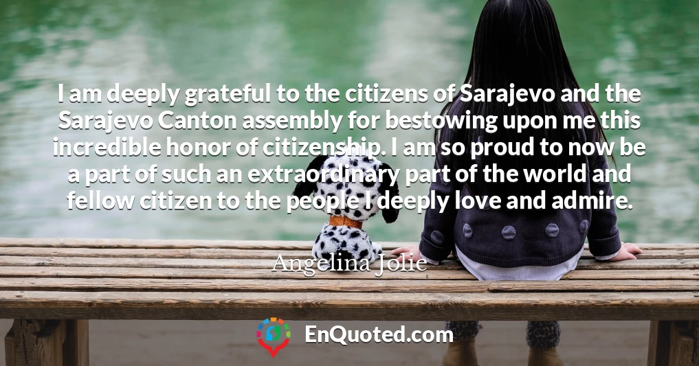 I am deeply grateful to the citizens of Sarajevo and the Sarajevo Canton assembly for bestowing upon me this incredible honor of citizenship. I am so proud to now be a part of such an extraordinary part of the world and fellow citizen to the people I deeply love and admire.