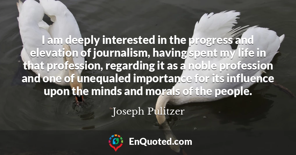 I am deeply interested in the progress and elevation of journalism, having spent my life in that profession, regarding it as a noble profession and one of unequaled importance for its influence upon the minds and morals of the people.