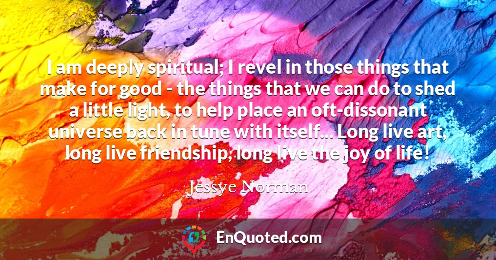 I am deeply spiritual; I revel in those things that make for good - the things that we can do to shed a little light, to help place an oft-dissonant universe back in tune with itself... Long live art, long live friendship, long live the joy of life!