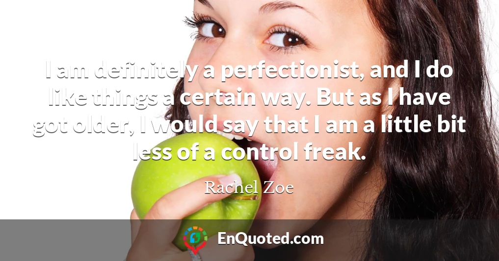 I am definitely a perfectionist, and I do like things a certain way. But as I have got older, I would say that I am a little bit less of a control freak.