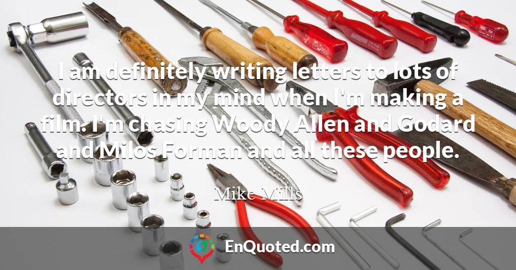 I am definitely writing letters to lots of directors in my mind when I'm making a film. I'm chasing Woody Allen and Godard and Milos Forman and all these people.