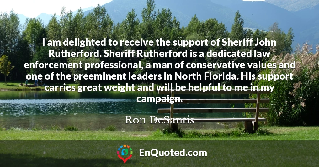 I am delighted to receive the support of Sheriff John Rutherford. Sheriff Rutherford is a dedicated law enforcement professional, a man of conservative values and one of the preeminent leaders in North Florida. His support carries great weight and will be helpful to me in my campaign.