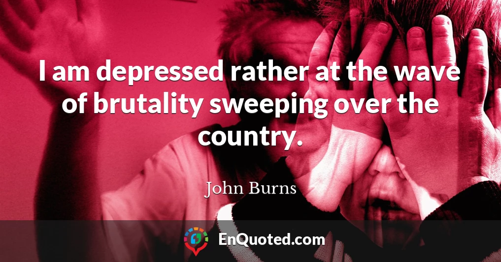 I am depressed rather at the wave of brutality sweeping over the country.