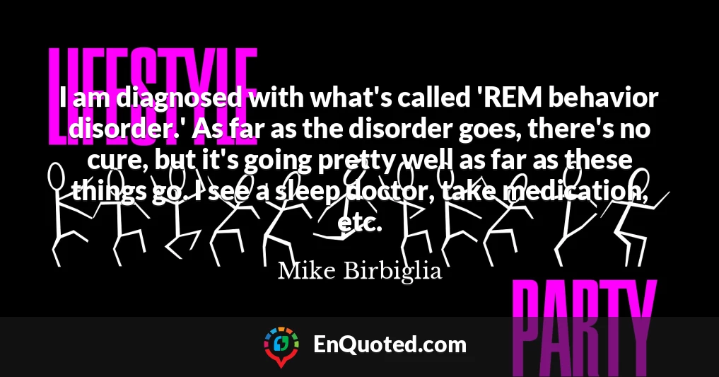 I am diagnosed with what's called 'REM behavior disorder.' As far as the disorder goes, there's no cure, but it's going pretty well as far as these things go. I see a sleep doctor, take medication, etc.