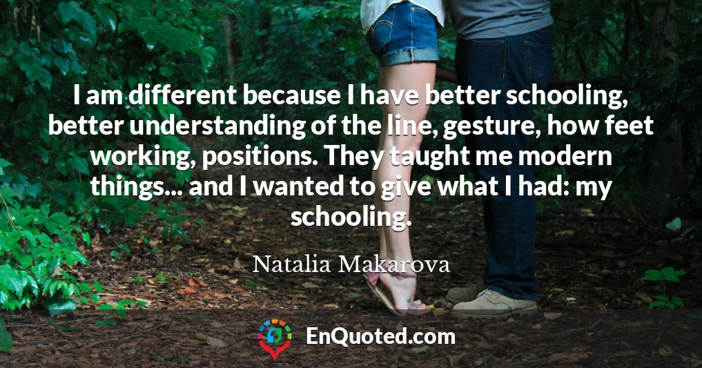 I am different because I have better schooling, better understanding of the line, gesture, how feet working, positions. They taught me modern things... and I wanted to give what I had: my schooling.
