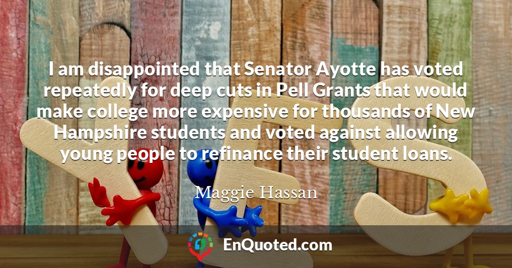 I am disappointed that Senator Ayotte has voted repeatedly for deep cuts in Pell Grants that would make college more expensive for thousands of New Hampshire students and voted against allowing young people to refinance their student loans.